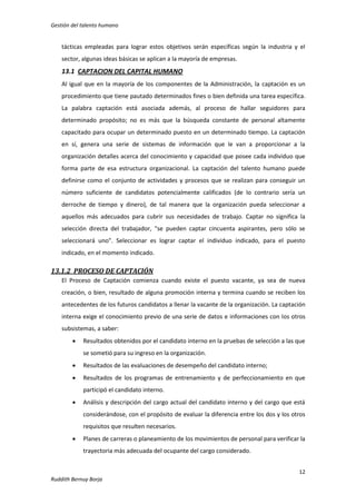 Gestión del talento humano

tácticas empleadas para lograr estos objetivos serán específicas según la industria y el
sector, algunas ideas básicas se aplican a la mayoría de empresas.

13.1 CAPTACION DEL CAPITAL HUMANO
Al igual que en la mayoría de los componentes de la Administración, la captación es un
procedimiento que tiene pautado determinados fines o bien definida una tarea específica.
La palabra captación está asociada además, al proceso de hallar seguidores para
determinado propósito; no es más que la búsqueda constante de personal altamente
capacitado para ocupar un determinado puesto en un determinado tiempo. La captación
en sí, genera una serie de sistemas de información que le van a proporcionar a la
organización detalles acerca del conocimiento y capacidad que posee cada individuo que
forma parte de esa estructura organizacional. La captación del talento humano puede
definirse como el conjunto de actividades y procesos que se realizan para conseguir un
número suficiente de candidatos potencialmente calificados (de lo contrario sería un
derroche de tiempo y dinero), de tal manera que la organización pueda seleccionar a
aquellos más adecuados para cubrir sus necesidades de trabajo. Captar no significa la
selección directa del trabajador, "se pueden captar cincuenta aspirantes, pero sólo se
seleccionará uno". Seleccionar es lograr captar el individuo indicado, para el puesto
indicado, en el momento indicado.

13.1.2 PROCESO DE CAPTACIÓN
El Proceso de Captación comienza cuando existe el puesto vacante, ya sea de nueva
creación, o bien, resultado de alguna promoción interna y termina cuando se reciben los
antecedentes de los futuros candidatos a llenar la vacante de la organización. La captación
interna exige el conocimiento previo de una serie de datos e informaciones con los otros
subsistemas, a saber:


Resultados obtenidos por el candidato interno en la pruebas de selección a las que
se sometió para su ingreso en la organización.



Resultados de las evaluaciones de desempeño del candidato interno;



Resultados de los programas de entrenamiento y de perfeccionamiento en que
participó el candidato interno.



Análisis y descripción del cargo actual del candidato interno y del cargo que está
considerándose, con el propósito de evaluar la diferencia entre los dos y los otros
requisitos que resulten necesarios.



Planes de carreras o planeamiento de los movimientos de personal para verificar la
trayectoria más adecuada del ocupante del cargo considerado.
12

Ruddith Bernuy Borja

 