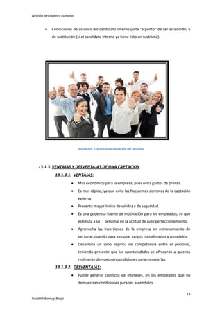 Gestión del talento humano



Condiciones de ascenso del candidato interno (está "a punto" de ser ascendido) y
de sustitución (si el candidato interno ya tiene listo un sustituto).

Ilustración 5: proceso de captación del personal

13.1.3. VENTAJAS Y DESVENTAJAS DE UNA CAPTACION
13.1.3.1. VENTAJAS:


Más económico para la empresa, pues evita gastos de prensa.



Es más rápido, ya que evita las frecuentes demoras de la captación
externa.



Presenta mayor índice de validez y de seguridad.



Es una poderosa fuente de motivación para los empleados, ya que
estimula a su



personal en la actitud de auto perfeccionamiento.

Aprovecha las inversiones de la empresa en entrenamiento de
personal, cuando pasa a ocupar cargos más elevados y complejos.



Desarrolla un sano espíritu de competencia entre el personal,
teniendo presente que las oportunidades se ofrecerán a quienes
realmente demuestren condiciones para merecerlas.

13.1.3.2. DESVENTAJAS:


Puede generar conflicto de intereses, en los empleados que no
demuestran condiciones para ser ascendidos.
13

Ruddith Bernuy Borja

 