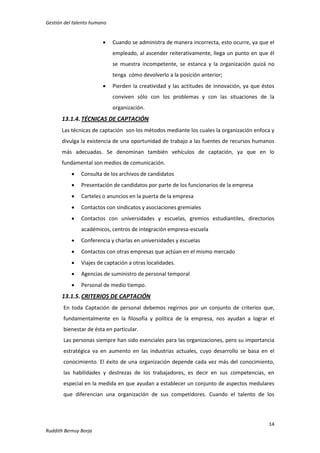 Gestión del talento humano



Cuando se administra de manera incorrecta, esto ocurre, ya que el
empleado, al ascender reiterativamente, llega un punto en que él
se muestra incompetente, se estanca y la organización quizá no
tenga cómo devolverlo a la posición anterior;



Pierden la creatividad y las actitudes de innovación, ya que éstos
conviven sólo con los problemas y con las situaciones de la
organización.

13.1.4. TÉCNICAS DE CAPTACIÓN
Las técnicas de captación son los métodos mediante los cuales la organización enfoca y
divulga la existencia de una oportunidad de trabajo a las fuentes de recursos humanos
más adecuadas. Se denominan también vehículos de captación, ya que en lo
fundamental son medios de comunicación.


Consulta de los archivos de candidatos



Presentación de candidatos por parte de los funcionarios de la empresa



Carteles o anuncios en la puerta de la empresa



Contactos con sindicatos y asociaciones gremiales



Contactos con universidades y escuelas, gremios estudiantiles, directorios
académicos, centros de integración empresa-escuela



Conferencia y charlas en universidades y escuelas



Contactos con otras empresas que actúan en el mismo mercado



Viajes de captación a otras localidades.



Agencias de suministro de personal temporal



Personal de medio tiempo.

13.1.5. CRITERIOS DE CAPTACIÓN
En toda Captación de personal debemos regirnos por un conjunto de criterios que,
fundamentalmente en la filosofía y política de la empresa, nos ayudan a lograr el
bienestar de ésta en particular.
Las personas siempre han sido esenciales para las organizaciones, pero su importancia
estratégica va en aumento en las industrias actuales, cuyo desarrollo se basa en el
conocimiento. El éxito de una organización depende cada vez más del conocimiento,
las habilidades y destrezas de los trabajadores, es decir en sus competencias, en
especial en la medida en que ayudan a establecer un conjunto de aspectos medulares
que diferencian una organización de sus competidores. Cuando el talento de los

14
Ruddith Bernuy Borja

 