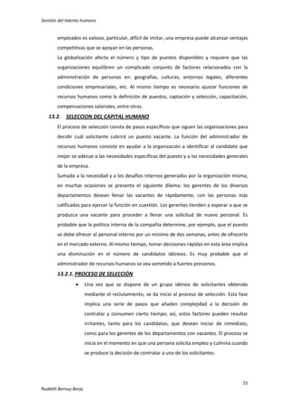 Gestión del talento humano

empleados es valioso, particular, difícil de imitar, una empresa puede alcanzar ventajas
competitivas que se apoyan en las personas.
La globalización afecta el número y tipo de puestos disponibles y requiere que las
organizaciones equilibren un complicado conjunto de factores relacionados con la
administración de personas en: geografías, culturas, entornos legales, diferentes
condiciones empresariales, etc. Al mismo tiempo es necesario ajustar funciones de
recursos humanos como la definición de puestos, captación y selección, capacitación,
compensaciones salariales, entre otras.

13.2. SELECCION DEL CAPITAL HUMANO
El proceso de selección consta de pasos específicos que siguen las organizaciones para
decidir cuál solicitante cubrirá un puesto vacante. La función del administrador de
recursos humanos consiste en ayudar a la organización a identificar al candidato que
mejor se adecue a las necesidades específicas del puesto y a las necesidades generales
de la empresa.
Sumado a la necesidad y a los desafíos internos generados por la organización misma,
en muchas ocasiones se presenta el siguiente dilema: los gerentes de los diversos
departamentos desean llenar las vacantes de rápidamente, con las personas más
calificadas para ejercer la función en cuestión. Los gerentes tienden a esperar a que se
produzca una vacante para proceder a llenar una solicitud de nuevo personal. Es
probable que la política interna de la compañía determine, por ejemplo, que el puesto
se debe ofrecer al personal interno por un mínimo de dos semanas, antes de ofrecerlo
en el mercado externo. Al mismo tiempo, tomar decisiones rápidas en esta área implica
una disminución en el número de candidatos idóneos. Es muy probable que el
administrador de recursos humanos se vea sometido a fuertes presiones.

13.2.1. PROCESO DE SELECCIÓN


Una vez que se dispone de un grupo idóneo de solicitantes obtenido
mediante el reclutamiento, se da inicio al proceso de selección. Esta fase
implica una serie de pasos que añaden complejidad a la decisión de
contratar y consumen cierto tiempo; así, estos factores pueden resultar
irritantes, tanto para los candidatos, que desean iniciar de inmediato,
como para los gerentes de los departamentos con vacantes. El proceso se
inicia en el momento en que una persona solicita empleo y culmina cuando
se produce la decisión de contratar a uno de los solicitantes.

15
Ruddith Bernuy Borja

 