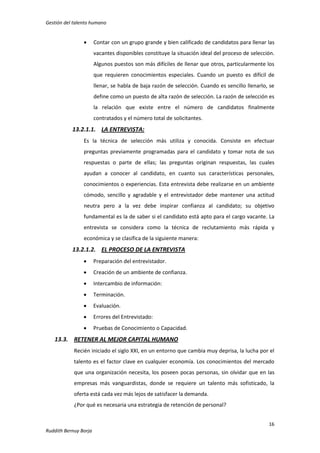 Gestión del talento humano



Contar con un grupo grande y bien calificado de candidatos para llenar las
vacantes disponibles constituye la situación ideal del proceso de selección.
Algunos puestos son más difíciles de llenar que otros, particularmente los
que requieren conocimientos especiales. Cuando un puesto es difícil de
llenar, se habla de baja razón de selección. Cuando es sencillo llenarlo, se
define como un puesto de alta razón de selección. La razón de selección es
la relación que existe entre el número de candidatos finalmente
contratados y el número total de solicitantes.

13.2.1.1. LA ENTREVISTA:
Es la técnica de selección más utiliza y conocida. Consiste en efectuar
preguntas previamente programadas para el candidato y tomar nota de sus
respuestas o parte de ellas; las preguntas originan respuestas, las cuales
ayudan a conocer al candidato, en cuanto sus características personales,
conocimientos o experiencias. Esta entrevista debe realizarse en un ambiente
cómodo, sencillo y agradable y el entrevistador debe mantener una actitud
neutra pero a la vez debe inspirar confianza al candidato; su objetivo
fundamental es la de saber si el candidato está apto para el cargo vacante. La
entrevista se considera como la técnica de reclutamiento más rápida y
económica y se clasifica de la siguiente manera:

13.2.1.2. EL PROCESO DE LA ENTREVISTA


Preparación del entrevistador.



Creación de un ambiente de confianza.



Intercambio de información:



Terminación.



Evaluación.



Errores del Entrevistado:



Pruebas de Conocimiento o Capacidad.

13.3. RETENER AL MEJOR CAPITAL HUMANO
Recién iniciado el siglo XXI, en un entorno que cambia muy deprisa, la lucha por el
talento es el factor clave en cualquier economía. Los conocimientos del mercado
que una organización necesita, los poseen pocas personas, sin olvidar que en las
empresas más vanguardistas, donde se requiere un talento más sofisticado, la
oferta está cada vez más lejos de satisfacer la demanda.
¿Por qué es necesaria una estrategia de retención de personal?
16
Ruddith Bernuy Borja

 