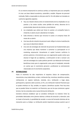 Gestión del talento humano

En un entorno empresarial en continuo cambio, es importante para una compañía
el crear una base laboral económica, sostenible y estable. Disponer de personal
motivado, fiable y responsable es vital para este fin. Por ello deben ser tomados en
cuenta los siguientes aspectos:


Hay una relación directa entre el mantenimiento de los empleados en sus
puestos y los costos ocultos como pérdida de ventas, descenso de la
productividad, deserción de clientes y moral laboral.



Los empleados que cobran por horas le cuestan a la compañía hasta la
mitad de un salario anual si abandonan el empleo.



Cada directivo o técnico que renuncia le cuesta a la empresa hasta 18
meses de su salario.



Una tasa alta de rotación de personal suele reflejar la misma insatisfacción
que causa el absentismo laboral.



Una serie de estrategias de retención de personal son fundamentales para
una empresa que desea mantener o aumentar su participación en el
marketing empresarial. Actualmente el capital humano conforma la
primera potencia o herramienta que una organización puede contar para
alcanzar el logro de sus objetivos, a continuación se dan a conocer una
serie de estrategias las cuales podrían permitir una Retención de Personal
beneficiosa tanto para la organización como para el empleado, tomando
en cuenta que el crecimiento personal y profesional va estrictamente
relacionado con el crecimiento corporativo.

14.

RETRIBUCIONES
Hasta el momento ha sido mayoritario el esquema clásico de compensación,
mecanicista y muy materialista, es decir, retribución fija, incentivos, beneficios sociales,
retribuciones en especie (vehículo, vivienda, etc.), retribución a largo plazo,
participación y opciones sobre acciones, en fin, una retribución material financiera que
se puede sintetizar en: fija, variable, en especie y beneficios sociales. Pero hay otras
que se pueden llamar no material o no financiera, que son las que comienzan a ganar
terreno. Son las conocidas como nuevas formas de retribución.
Conviene entonces establecer qué se considera retribución no material. Entre las
prioridades detectadas entre jóvenes talentos a efectos de atracción y retención, está
sin duda la formación, la posibilidad de acceder a cursos de formación distintos de los
necesarios para su trabajo. La retribución pierde importancia porque quieren que el

17
Ruddith Bernuy Borja

 