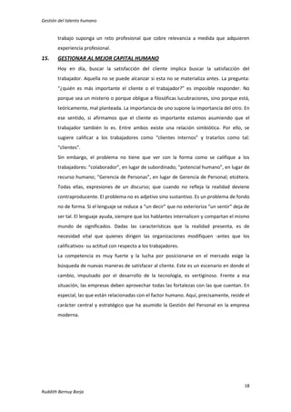 Gestión del talento humano

trabajo suponga un reto profesional que cobre relevancia a medida que adquieren
experiencia profesional.

15.

GESTIONAR AL MEJOR CAPITAL HUMANO
Hoy en día, buscar la satisfacción del cliente implica buscar la satisfacción del
trabajador. Aquella no se puede alcanzar si esta no se materializa antes. La pregunta:
“¿quién es más importante el cliente o el trabajador?” es imposible responder. No
porque sea un misterio o porque obligue a filosóficas lucubraciones, sino porque está,
teóricamente, mal planteada. La importancia de uno supone la importancia del otro. En
ese sentido, si afirmamos que el cliente es importante estamos asumiendo que el
trabajador también lo es. Entre ambos existe una relación simbiótica. Por ello, se
sugiere calificar a los trabajadores como “clientes internos” y tratarlos como tal:
“clientes”.
Sin embargo, el problema no tiene que ver con la forma como se califique a los
trabajadores: “colaborador”, en lugar de subordinado; “potencial humano”, en lugar de
recurso humano; “Gerencia de Personas”, en lugar de Gerencia de Personal; etcétera.
Todas ellas, expresiones de un discurso; que cuando no refleja la realidad deviene
contraproducente. El problema no es adjetivo sino sustantivo. Es un problema de fondo
no de forma. Si el lenguaje se reduce a “un decir” que no exterioriza “un sentir” deja de
ser tal. El lenguaje ayuda, siempre que los hablantes internalicen y compartan el mismo
mundo de significados. Dadas las características que la realidad presenta, es de
necesidad vital que quienes dirigen las organizaciones modifiquen -antes que los
calificativos- su actitud con respecto a los trabajadores.
La competencia es muy fuerte y la lucha por posicionarse en el mercado exige la
búsqueda de nuevas maneras de satisfacer al cliente. Este es un escenario en donde el
cambio, impulsado por el desarrollo de la tecnología, es vertiginoso. Frente a esa
situación, las empresas deben aprovechar todas las fortalezas con las que cuentan. En
especial, las que están relacionadas con el factor humano. Aquí, precisamente, reside el
carácter central y estratégico que ha asumido la Gestión del Personal en la empresa
moderna.

18
Ruddith Bernuy Borja

 