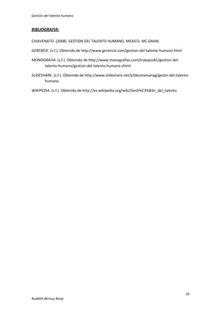 Gestión del talento humano

BIBLIOGRAFIA:
CHIAVENATO. (2008). GESTION DEL TALENTO HUMANO. MEXICO: MC GRAW.
GERENCIE. (s.f.). Obtenido de http://www.gerencie.com/gestion-del-talento-humano.html
MONOGRAFIA. (s.f.). Obtenido de http://www.monografias.com/trabajos81/gestion-deltalento-humano/gestion-del-talento-humano.shtml
SLIDESHARE. (s.f.). Obtenido de http://www.slideshare.net/jcfdezmxmanag/gestin-del-talentohumano
WIKIPEDIA. (s.f.). Obtenido de http://es.wikipedia.org/wiki/Gesti%C3%B3n_del_talento

20
Ruddith Bernuy Borja

 
