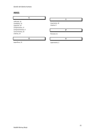 Gestión del talento humano

INDICE:
C
calificado, 16
candidatos, 15
captación, 14
compensación, 17
comportamientos, 4
conocimientos, 16
criterios, 14

I
importante, 18
impulsa, 9

P
Personal, 11

E
específicos, 15

S
supervisores, 2

21
Ruddith Bernuy Borja

 