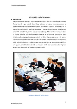 Gestión del talento humano

GESTION DEL TALENTO HUMANO
1. DEFINICION:
Gestión del talento se refiere al proceso que desarrolla e incorpora nuevos integrantes a la
fuerza laboral, y que además desarrolla y retiene a un recurso humano existente. La
gestión del talento humano en este contexto, no refiere a la gestión del espectáculo. La
Gestión del Talento busca básicamente destacar a aquellas personas con un alto potencial,
entendido como talento, dentro de su puesto de trabajo. Además retener o incluso atraer
a aquellas personas con talento será una prioridad. El término fue acuñado por David
Watkins de Softscape publicado en un artículo en 1998.3 El proceso de atraer y de retener
a colaboradores productivos, se ha tornado cada vez más competitivo entre las empresas y
tiene además importancia estratégica de la que muchos creen. Se ha llegado a convertir en
una "guerra por el talento" y aún más en una etapa donde la competencia entre empresas
es muy dura. Por qué no ser el mejor si podemos serlo.

Ilustración 1: gestión del talento humano

1
Ruddith Bernuy Borja

 