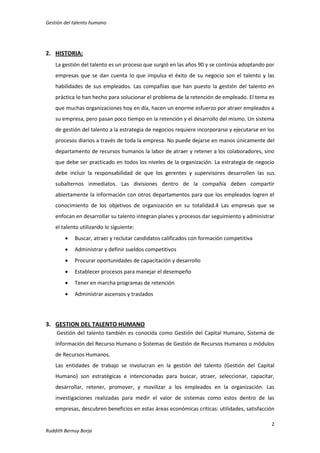 Gestión del talento humano

2. HISTORIA:
La gestión del talento es un proceso que surgió en las años 90 y se continúa adoptando por
empresas que se dan cuenta lo que impulsa el éxito de su negocio son el talento y las
habilidades de sus empleados. Las compañías que han puesto la gestión del talento en
práctica lo han hecho para solucionar el problema de la retención de empleado. El tema es
que muchas organizaciones hoy en día, hacen un enorme esfuerzo por atraer empleados a
su empresa, pero pasan poco tiempo en la retención y el desarrollo del mismo. Un sistema
de gestión del talento a la estrategia de negocios requiere incorporarse y ejecutarse en los
procesos diarios a través de toda la empresa. No puede dejarse en manos únicamente del
departamento de recursos humanos la labor de atraer y retener a los colaboradores, sino
que debe ser practicado en todos los niveles de la organización. La estrategia de negocio
debe incluir la responsabilidad de que los gerentes y supervisores desarrollen las sus
subalternos inmediatos. Las divisiones dentro de la compañía deben compartir
abiertamente la información con otros departamentos para que los empleados logren el
conocimiento de los objetivos de organización en su totalidad.4 Las empresas que se
enfocan en desarrollar su talento integran planes y procesos dar seguimiento y administrar
el talento utilizando lo siguiente:


Buscar, atraer y reclutar candidatos calificados con formación competitiva



Administrar y definir sueldos competitivos



Procurar oportunidades de capacitación y desarrollo



Establecer procesos para manejar el desempeño



Tener en marcha programas de retención



Administrar ascensos y traslados

3. GESTION DEL TALENTO HUMANO
Gestión del talento también es conocida como Gestión del Capital Humano, Sistema de
Información del Recurso Humano o Sistemas de Gestión de Recursos Humanos o módulos
de Recursos Humanos.
Las entidades de trabajo se involucran en la gestión del talento (Gestión del Capital
Humano) son estratégicas e intencionadas para buscar, atraer, seleccionar, capacitar,
desarrollar, retener, promover, y movilizar a los empleados en la organización. Las
investigaciones realizadas para medir el valor de sistemas como estos dentro de las
empresas, descubren beneficios en estas áreas económicas críticas: utilidades, satisfacción
2
Ruddith Bernuy Borja

 