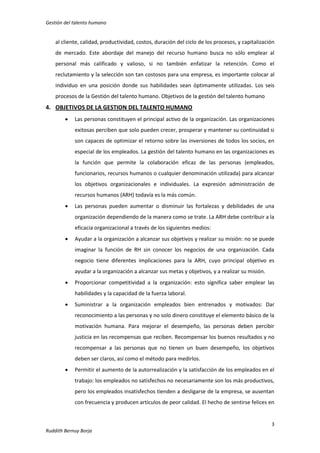Gestión del talento humano

al cliente, calidad, productividad, costos, duración del ciclo de los procesos, y capitalización
de mercado. Este abordaje del manejo del recurso humano busca no sólo emplear al
personal más calificado y valioso, si no también enfatizar la retención. Como el
reclutamiento y la selección son tan costosos para una empresa, es importante colocar al
individuo en una posición donde sus habilidades sean óptimamente utilizadas. Los seis
procesos de la Gestión del talento humano. Objetivos de la gestión del talento humano

4. OBJETIVOS DE LA GESTION DEL TALENTO HUMANO


Las personas constituyen el principal activo de la organización. Las organizaciones
exitosas perciben que solo pueden crecer, prosperar y mantener su continuidad si
son capaces de optimizar el retorno sobre las inversiones de todos los socios, en
especial de los empleados. La gestión del talento humano en las organizaciones es
la función que permite la colaboración eficaz de las personas (empleados,
funcionarios, recursos humanos o cualquier denominación utilizada) para alcanzar
los objetivos organizacionales e individuales. La expresión administración de
recursos humanos (ARH) todavía es la más común.



Las personas pueden aumentar o disminuir las fortalezas y debilidades de una
organización dependiendo de la manera como se trate. La ARH debe contribuir a la
eficacia organizacional a través de los siguientes medios:



Ayudar a la organización a alcanzar sus objetivos y realizar su misión: no se puede
imaginar la función de RH sin conocer los negocios de una organización. Cada
negocio tiene diferentes implicaciones para la ARH, cuyo principal objetivo es
ayudar a la organización a alcanzar sus metas y objetivos, y a realizar su misión.



Proporcionar competitividad a la organización: esto significa saber emplear las
habilidades y la capacidad de la fuerza laboral.



Suministrar a la organización empleados bien entrenados y motivados: Dar
reconocimiento a las personas y no solo dinero constituye el elemento básico de la
motivación humana. Para mejorar el desempeño, las personas deben percibir
justicia en las recompensas que reciben. Recompensar los buenos resultados y no
recompensar a las personas que no tienen un buen desempeño, los objetivos
deben ser claros, así como el método para medirlos.



Permitir el aumento de la autorrealización y la satisfacción de los empleados en el
trabajo: los empleados no satisfechos no necesariamente son los más productivos,
pero los empleados insatisfechos tienden a desligarse de la empresa, se ausentan
con frecuencia y producen artículos de peor calidad. El hecho de sentirse felices en

3
Ruddith Bernuy Borja

 