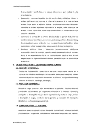 Gestión del talento humano

la organización y satisfechos en el trabajo determina en gran medida el éxito
organizacional.


Desarrollar y mantener la calidad de vida en el trabajo: Calidad de vida en el
trabajo (CVT) es un concepto que se refiere a los aspectos de la experiencia de
trabajo, como estilo de gerencia, liberta y autonomía para tomar decisiones,
ambiente de trabajo agradable, seguridad en el empleo, horas adecuadas de
trabajo y tareas significativas, con el objetivo de convertir la empresa en un lugar
atractivo y deseable.



Administrar el cambio: En las últimas décadas hubo un periodo turbulento de
cambios sociales, tecnológicos, económicos, culturales y políticos. Estos cambios y
tendencias traen nuevas tendencias traen nuevos enfoques más flexibles y ágiles,
que se deben utilizar para garantizar la supervivencia de las organizaciones.



Establecer

políticas

éticas

y

desarrollar

comportamientos

socialmente

responsables: tanto las personas como las organizaciones deben seguir patrones
éticos y de responsabilidad social. La responsabilidad social no solo es una
exigencia para las organizaciones sino también, y en especial para las personas que
trabajan allí.

5. LOS SEIS PROCESOS DE LA GESTION DEL TALENTO HUMANO
5.1. ADMISIÓN DE PERSONAS.
División de reclutamiento y selección de personal: ¿Quién debe trabajar en la
organización? procesos utilizados para incluir nuevas personas en la empresa. Pueden
denominarse procesos de provisión o suministro de personas, incluye reclutamiento y
selección de personas, (Psicólogos, Sociólogos).

5.2. APLICACIÓN DE PERSONAS.
División de cargos y salarios: ¿Qué deberán hacer las personas? Procesos utilizados
para diseñar las actividades que las personas realizaran en la empresa, y orientar y
acompañar su desempeño. Incluyen diseño organizacional y diseño de cargos, análisis
y descripción de cargos, orientación de las personas y evaluación del desempeño,
(Estadísticos, analistas de cargos y salarios).
5.3. COMPENSACIÓN DE LAS PERSONAS.
División de beneficios sociales: ¿Cómo compensar a las personas? procesos utilizados
para incentivar a las personas y satisfacer las necesidades individuales, más sentidas.

4
Ruddith Bernuy Borja

 
