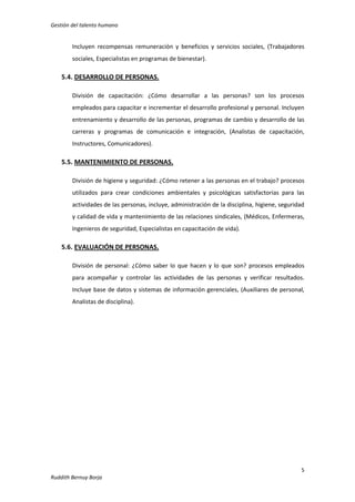 Gestión del talento humano

Incluyen recompensas remuneración y beneficios y servicios sociales, (Trabajadores
sociales, Especialistas en programas de bienestar).

5.4. DESARROLLO DE PERSONAS.
División de capacitación: ¿Cómo desarrollar a las personas? son los procesos
empleados para capacitar e incrementar el desarrollo profesional y personal. Incluyen
entrenamiento y desarrollo de las personas, programas de cambio y desarrollo de las
carreras y programas de comunicación e integración, (Analistas de capacitación,
Instructores, Comunicadores).

5.5. MANTENIMIENTO DE PERSONAS.
División de higiene y seguridad: ¿Cómo retener a las personas en el trabajo? procesos
utilizados para crear condiciones ambientales y psicológicas satisfactorias para las
actividades de las personas, incluye, administración de la disciplina, higiene, seguridad
y calidad de vida y mantenimiento de las relaciones sindicales, (Médicos, Enfermeras,
Ingenieros de seguridad, Especialistas en capacitación de vida).

5.6. EVALUACIÓN DE PERSONAS.
División de personal: ¿Cómo saber lo que hacen y lo que son? procesos empleados
para acompañar y controlar las actividades de las personas y verificar resultados.
Incluye base de datos y sistemas de información gerenciales, (Auxiliares de personal,
Analistas de disciplina).

5
Ruddith Bernuy Borja

 