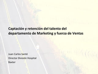 Captación y retención del talento del departamento de Marketing y fuerza de Ventas Juan Carlos Santé Director División Hospital  Baxter 
