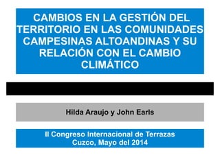 CAMBIOS EN LA GESTIÓN DEL
TERRITORIO EN LAS COMUNIDADES
CAMPESINAS ALTOANDINAS Y SU
RELACIÓN CON EL CAMBIO
CLIMÁTICO
Hilda Araujo y John Earls
II Congreso Internacional de Terrazas
Cuzco, Mayo del 2014
 