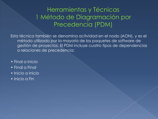 Esta técnica también se denomina actividad en el nodo (AON), y es el
    método utilizado por la mayoría de los paquetes de software de
    gestión de proyectos. El PDM incluye cuatro tipos de dependencias
    o relaciones de precedencia:

• Final a Inicio
• Final a Final
• Inicio a Inicio
• Inicio a Fin
 