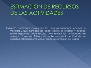 Involucra determinar cuáles son los recursos (personas, equipos, o
   material) y qué cantidad de cada recurso se utilizará, y cuándo
   estará disponible cada recurso para realizar las actividades del
   proyecto. El proceso Estimación de Recursos de las Actividades se
   coordina estrechamente con el proceso Estimación de Costes
 