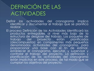 Definir las actividades del cronograma implica
   identificar y documentar el trabajo que se planifica
   realizar.
El proceso Definición de las Actividades identificará los
   productos entregables al nivel más bajo de la
   estructura de desglose del trabajo. Los paquetes de
   trabajo     del    proyecto     están     planificados
   (descompuestos) en componentes más pequeños
   denominados actividades del cronograma, para
   proporcionar una base con el fin de estimar,
   establecer el cronograma, ejecutar, y supervisar y
   controlar el trabajo del proyecto. La definición y
   planificación de las actividades del cronograma
   están implícitas en este proceso, de tal modo que se
   cumplan los objetivos del proyecto.
 