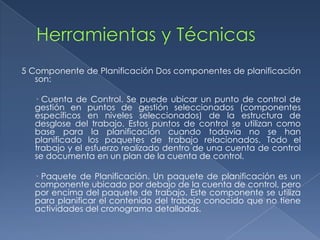 5 Componente de Planificación Dos componentes de planificación
   son:

  · Cuenta de Control. Se puede ubicar un punto de control de
  gestión en puntos de gestión seleccionados (componentes
  específicos en niveles seleccionados) de la estructura de
  desglose del trabajo. Estos puntos de control se utilizan como
  base para la planificación cuando todavía no se han
  planificado los paquetes de trabajo relacionados. Todo el
  trabajo y el esfuerzo realizado dentro de una cuenta de control
  se documenta en un plan de la cuenta de control.

  · Paquete de Planificación. Un paquete de planificación es un
  componente ubicado por debajo de la cuenta de control, pero
  por encima del paquete de trabajo. Este componente se utiliza
  para planificar el contenido del trabajo conocido que no tiene
  actividades del cronograma detalladas.
 