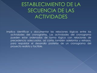 Implica identificar y documentar las relaciones lógicas entre las
   actividades del cronograma. Las actividades del cronograma
   pueden estar ordenadas de forma lógica con relaciones de
   precedencia adecuadas, así como también adelantos y retrasos,
   para respaldar el desarrollo posterior de un cronograma del
   proyecto realista y factible.
 