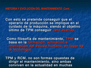 HISTORIA Y EVOLUCIÓN DEL MANTENIMIENTO. Cont….


Con esto se pretende conseguir que el
 operario de producción se implique en el
 cuidado de la máquina, siendo el objetivo
 último de TPM conseguir cero averías.

Como filosofía de mantenimiento, TPM se
 basa en la formación, activación e
 implicación del equipo humano, en lugar de
 la tecnología.

TPM y RCM, no son formas opuestas de
 dirigir el mantenimiento, sino ambas
 conviven en la actualidad en muchas
 