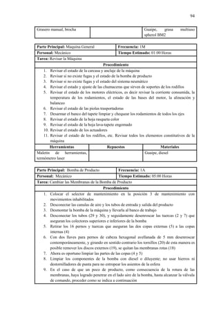 94
Grasero manual, brocha Guaipe, grasa multiuso
spherol BM2
Parte Principal: Maquina General Frecuencia: 1M
Personal: Mecánico Tiempo Estimado: 01:00 Horas
Tarea: Revisar la Máquina
Procedimiento
1. Revisar el estado de la carcasa y anclaje de la máquina
2. Revisar si no existe fugas y el estado de la bomba de producto
3. Revisar si no existe fugas y el estado del sistema neumático
4. Revisar el estado y ajuste de las chumaceras que sirven de soportes de los rodillos
5. Revisar el estado de los motores eléctricos, es decir revisar la corriente consumida, la
temperatura de los rodamientos, el estado de las bases del motor, la alineación y
balanceo
6. Revisar el estado de las piolas trasportadoras
7. Desarmar el banco del tapete limpiar y chequear los rodamientos de todos los ejes
8. Revisar el estado de la hoja rasqueta color
9. Revisar el estado de la hoja lava-tapete engomado
10. Revisar el estado de los actuadores
11. Revisar el estado de los rodillos, etc. Revisar todos los elementos constitutivos de la
máquina
Herramientas Repuestos Materiales
Maletín de herramientas,
termómetro laser
Guaipe, diesel
Parte Principal: Bomba de Producto Frecuencia: 1A
Personal: Mecánico Tiempo Estimado: 05:00 Horas
Tarea: Cambiar las Membranas de la Bomba de Producto
Procedimiento
1. Colocar el selector de mantenimiento en la posición 3 de mantenimiento con
movimientos inhabilitados
2. Desconectar las canulas de aire y los tubos de entrada y salida del producto
3. Desmontar la bomba de la máquina y llevarla al banco de trabajo
4. Desconectar los tubos (29 y 30), y seguidamente desenroscar las tuercas (2 y 7) que
aseguran los colectores superiores e inferiores de la bomba
5. Retirar los 16 pernos y tuercas que aseguran las dos copas externas (5) a las copas
internas (4)
6. Con dos llaves para pernos de cabeza hexagonal avellanada de 5 mm desenroscar
contemporáneamente, y girando en sentido contrario los tornillos (20) de esta manera es
posible remover los discos externos (19), se quitan las membranas rotas (18)
7. Ahora es oportuno limpiar las partes de las copas (4 y 5)
8. Limpiar los componentes de la bomba con diesel o diluyente; no usar hierros ni
destornilladores de punta para no estropear los asientos de la esfera
9. En el caso de que un poco de producto, como consecuencia de la rotura de las
membranas, haya logrado penetrar en el lado aire de la bomba, hasta alcanzar la válvula
de comando, proceder como se indica a continuación
 