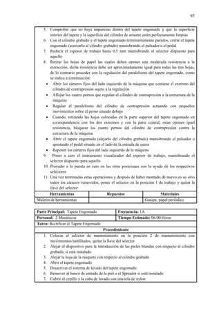 97
5. Comprobar que no haya impurezas dentro del tapete engomado y que la superficie
interior del tapete y la superficie del cilindro de arrastre estén perfectamente limpias
6. Con el cilindro grabado y el tapete engomado terminantemente parados, cerrar el tapete
engomado (acercarlo al cilindro grabado) maniobrando el pulsador o el pedal
7. Reducir el espesor de trabajo hasta 0,5 mm maniobrando el selector dispuesto para
aquello
8. Retirar las hojas de papel las cuales deben oponer una moderada resistencia a la
extracción, dicha resistencia debe ser aproximadamente igual para todas las tres hojas,
de lo contrario proceder con la regulación del paralelismo del tapete engomado, como
se indica a continuación:
 Abrir los cárteres fijos del lado izquierdo de la máquina que contiene el extremo del
cilindro de contrapresión sujeto a la regulación
 Aflojar los cuatro pernos que regulan el cilindro de contrapresión a la estructura de la
máquina
 Regular el paralelismo del cilindro de contrapresión actuando con pequeños
movimientos sobre el perno situado debajo
 Cuando, retirando las hojas colocadas en la parte superior del tapete engomado en
correspondencia con los dos extremos y con la parte central, estas oponen igual
resistencia, bloquear los cuatro pernos del cilindro de contrapresión contra la
estructura de la máquina
 Abrir el tapete engomado (alejarlo del cilindro grabado) maniobrando el pulsador o
apretando el pedal situado en el lado de la entrada de cuero
 Reponer los cárteres fijos del lado izquierdo de la máquina
9. Poner a cero el instrumento visualizador del espesor de trabajo, maniobrando el
selector dispuesto para aquello
10. Proceder a la puesta en cero en las otras posiciones con la ayuda de los respectivos
selectores
11. Una vez terminadas estas operaciones y después de haber montado de nuevo en su sitio
todos los cárteres removidos, poner el selector en la posición 1 de trabajo y quitar la
llave del selector
Herramientas Repuestos Materiales
Maletín de herramientas Guaipe, papel periódico
Parte Principal: Tapete Engomado Frecuencia: 1A
Personal: 2 Mecánicos Tiempo Estimado: 06:00 Horas
Tarea: Rectificar el Tapete Engomado
Procedimiento
1. Colocar el selector de mantenimiento en la posición 2 de mantenimiento con
movimientos habilitados, quitar la llave del selector
2. Alejar el dispositivo para la introducción de las pieles blandas con respecto al cilindro
grabado, si está instalado
3. Alejar la hoja de la rasqueta con respecto al cilindro grabado
4. Abrir el tapete engomado
5. Desactivar el sistema de lavado del tapete engomado
6. Remover el banco de entrada de la piel o el Spreader si está instalado
7. Cubrir el cepillo y la cuba de lavado con una tela de nylon
 