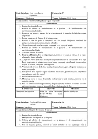 101
Parte Principal: Hoja Lava-Tapete
Engomado
Frecuencia: 2A
Personal: 2 Mecánicos Tiempo Estimado: 06:00 Horas
Tarea: Cambiar y Calibrar la Hoja Lava-Tapete Engomado
Procedimiento
1. Iniciar el sistema de lavado
2. Colocar el selector de mantenimiento en la posición 3 de mantenimiento con
movimientos inhabilitados
3. Remover los pernos y extraer de la envergadura de la máquina la hoja lava-tapete
engomado
4. Retirar los pernos de fijación de la hoja en goma
5. Extraer la tira de goma e introducir una tira nueva; bloquearla mediante los
correspondientes pernos anteriormente aflojados
6. Montar de nuevo la hoja lava-tapete engomado en el grupo de lavado
7. Colocar el selector de mantenimiento en la posición 2 de mantenimiento con
movimientos habilitados
8. Activar el sistema de lavado
9. Para la calibración. Con la máquina parada, remover el banco de entrada de la piel, o
el spreader si esta aplicado
10. Aflojar los pernos de la hoja lava-tapete engomado situados en los dos lados de la hoja.
Poner en contacto la hoja en goma con el tapete engomado maniobrando los dos puños,
regular su presión y asegurar los dos pernos
11. Verificar si la presión de la hoja lava-tapete es suficiente, para ello poner en marcha el
tapete engomado
12. Si la presión de la hoja lava-tapete resulta ser insuficiente, parar la máquina y repetir las
operaciones a partir del punto 9
13. Iniciar el sistema de lavado
14. Montar de nuevo el banco de entrada, o el spreader si está instalado, siempre con la
máquina parada
15. Una vez terminadas estas operaciones y después de haber montado en su sitio todos los
carteres removidos, poner en la posición 1 de trabajo y quitar la llave
Herramientas Repuestos Materiales
Maletín de herramientas Hoja en goma lava-tapete
GFR517001800 (Cód.
Catalogo)
Guaipe, disolvente
Parte Principal: Cepillo del Sistema de
Lavado
Frecuencia: 1M
Personal: Mecánico Tiempo Estimado: 02:00 Horas
Tarea: Limpiar el Cepillo del Sistema de Lavado
Procedimiento
1. Iniciar el sistema de lavado
2. Detener todos los órganos de la máquina
3. Colocar el selector de mantenimiento en la posición 3 de mantenimiento con
movimientos inhabilitados
4. Con la máquina parada, remover el cárter protector de los engranajes para el
 