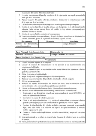 102
movimiento del cepillo del sistema de lavado
5. Levantar los extremos del cepillo y retirarlo de la cuba, evitar que quede aplastada la
parte que lleva las cerdas
6. Apoyar los cubos del cepillo sobre dos caballetes a fin de evitar el contacto con el suelo
de la parte que lleva las cerdas
7. Lavar el cepillo una máquina hidrolimpiadora usando agua caliente y detergente
8. Montar de nuevo el cepillo en la cuba, girando con el engranaje en el lado derecho de la
máquina (lado entrada cuero). Poner el cepillo en los asientos correspondientes
presentes encima de la cuba
9. Montar de nuevo el cárter protector de los engranajes
10. Una vez terminadas estas operaciones y después de haber montado en su sitio todos los
cárteres removidos, poner en la posición 1 de trabajo y quitar la llave
Herramientas Repuestos Materiales
Maletín de herramientas,
extensión neumática
Guaipe, detergente
Parte Principal: Hoja Rasqueta Color Frecuencia: 1A
Personal: 2 Mecánicos Tiempo Estimado: 08:00 Horas
Tarea: Rectificar la Hoja Raqueta Color
Procedimiento
1. Detener todos los órganos de la máquina
2. Colocar el selector de mantenimiento en la posición 2 de mantenimiento con
movimientos habilitados
3. Alejar el dispositivo para la introducción de las pieles blandas con respecto al cilindro
grabado, si está instalado
4. Alejar el spreader, si está instalado
5. Alejar la hoja de la rasqueta con respecto al cilindro grabado
6. Remover los cierres laterales del producto, si instalados sobre la rasqueta
7. Abrir el tapete engomado
8. Remover del soporte de la rasqueta los muelles en acero, para la contención de los
cierres laterales, y los correspondientes platillos de soporte (8)
9. Limpiar perfectamente el cilindro grabado, eliminando eventuales impurezas
10. Envolver la tela esmeril sobre el cilindro tal y como se indica a continuación:
 Se aconseja el uso de una tela esmeril que tenga una clase de grano G300/400 y un
ancho de cómo mínimo 300 mm
 Subir a tope el puente de cilindros grabados
 Cortar la tela a aproximadamente 35º y envolverla sobre el lado extremo del cilindro
grabado (lado engranaje) con una abrazadera bien apretada, tal como la fig 51
 Envolver la tela alrededor del cilindro grabado avanzando en espiral y procurando
dejar, entre una vuelta y la sucesiva, un espacio de aproximadamente 3 mm (se
prohíbe superponer la tela)
 Cuando el cilindro está completamente envuelto cortar la tela y asegurarla con cinta
adhesiva
11. Una vez terminada la envoltura es preciso bajar el puente de cilindros hasta la posición
de trabajo
12. Hacer girar el cilindro grabado a la velocidad mínima unas vueltas de manera que la tela
 