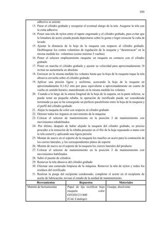 103
adhesiva se asiente
13. Parar el cilindro grabado y recuperar el eventual alargo de la tela. Asegurar la tela con
la cinta adhesiva
14. Poner una tela de nylon entre el tapete engomado y el cilindro grabado, para evitar que
la limadura de acero creada pueda depositarse sobre la goma o logre ensuciar la cuba de
lavado
15. Ajustar la distancia de la hoja de la rasqueta con respecto al cilindro grabado.
Desbloquear los contra volantines de regulación de la rasqueta y “desenroscar” en la
misma medida los volantines (como mínimo 5 vueltas)
16. Poner el selector emplazamiento rasqueta: en rasqueta en contacto con el cilindro
grabado
17. Poner en marcha el cilindro grabado y ajustar su velocidad para aproximadamente 18
m/min no aumentarla en absoluto
18. Enroscar en la misma medida los volantes hasta que la hoja de la rasqueta toque la tela
abrasiva envuelta sobre el cilindro grabado
19. Aplicar una presión ligera y uniforme, acercando la hoja de la rasqueta en
aproximadamente 0,1-0,2 mm por paso equivalente a aproximadamente un cuarto de
vuelta en sentido horario, maniobrando en la misma medida los volantes
20. Cuando a lo largo de la entera longitud de la hoja de la raqueta, en la parte inferior, se
puede notar un pequeña rebaba, la operación de rectificado puede ser considerada
terminada ya que se ha conseguido un perfecto paralelismo entre la hoja de la rasqueta y
el perfil del cilindro grabado
21. Alejar la rasqueta de color con respecto al cilindro grabado
22. Detener todos los órganos en movimiento de la máquina
23. Colocar el selector de mantenimiento en la posición 3 de mantenimiento con
movimientos inhabilitados
24. Por último, después de haber alejado la rasqueta del cilindro grabado, es preciso
proceder a la remoción de la rebaba presente en el filo de la hoja repasando a mano con
la tela esmeril y aplicando una ligera presión
25. Montar de nuevo en el soporte de la rasqueta los muelles en acero para la contención de
los cierres laterales, y los correspondientes platos de soporte
26. Montar de nuevo en el soporte de la rasqueta los cierres laterales del producto
27. Colocar el selector de mantenimiento en la posición 2 de mantenimiento con
movimientos habilitados
28. Subir el puente de cilindros
29. Remover la tela abrasiva del cilindro grabado
30. Efectuar una esmerada limpieza de la máquina. Remover la tela de nylon y todos los
residuos del rectificado
31. Realizar la purga del recipiente condensado, completar el aceite en el recipiente de
aceite de lubricación, revisar el estado de la unidad de mantenimiento.
Herramientas Repuestos Materiales
Maletín de herramientas Papel de lija rectificar hoja
rasqueta color
GFO201211800
(Cód. Catalogo)
Guaipe, disolvente
 