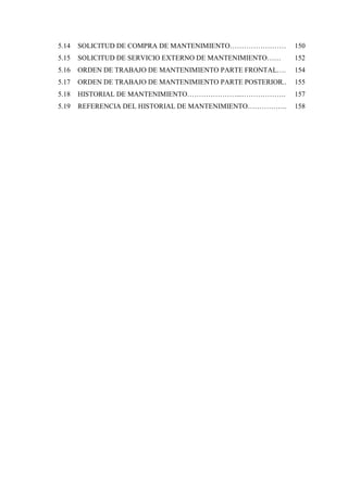 5.14 SOLICITUD DE COMPRA DE MANTENIMIENTO…………………… 150
5.15 SOLICITUD DE SERVICIO EXTERNO DE MANTENIMIENTO…… 152
5.16 ORDEN DE TRABAJO DE MANTENIMIENTO PARTE FRONTAL…. 154
5.17 ORDEN DE TRABAJO DE MANTENIMIENTO PARTE POSTERIOR.. 155
5.18 HISTORIAL DE MANTENIMIENTO…………………...………………. 157
5.19 REFERENCIA DEL HISTORIAL DE MANTENIMIENTO…………….. 158
 