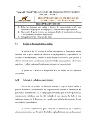 147
Tabla 5.12: PRINCIPALES FUNCIONES DEL TÉCNICO DE MANTENIMIENTO
MECÁNICO NIVEL II
PRINCIPALES FUNCIONES DEL TÉCNICO DE
MANTENIMIENTO MECÁNICO NIVEL II
PRINCIPALES FUNCIONES
1. Todas las funciones que realiza el técnico de mantenimiento nivel I que
conlleven un mayor grado de complejidad y requiera mayor especialización.
2. Responsable de que el personal que trabaja en el taller de mantenimiento alcance
el rendimiento que se estime como óptimo.
3. Encargado del orden y limpieza del taller.
5.5 Gestión de documentación de trabajo
La gestión de los documentos de trabajo es importante y fundamental ya que
mediante esta se podrá evaluar la eficiencia de la programación y ejecución de las
acciones de mantenimiento, también se puede llevan un estadístico que ayudaran a
elaborar informes sobre los índices de mantenimiento los cuales ayudaran a la toma de
decisiones y realizar mejoras en los planes programados de mantenimiento.
La gestión en la Curtiduría Tungurahua S.A. se realiza con los siguientes
documentos.
5.5.1 Solicitud de trabajo de mantenimiento
Deberán ser entregadas a las diferentes áreas de la empresa, la solicitud es la
petición de servicio y son elaboradas por las personas que necesitan la intervención del
personal de mantenimiento o a su vez pueden ser llenados por el mismo personal de
mantenimiento detallando que ha sido realizada de esta manera. La falla de una
máquina o inspección de la misma, son ejemplos que inicia la determinación de una
necesidad de mantenimiento.
La solicitud confeccionada para satisfacer las necesidades de la empresa,
contendrá información que deberá ser detallada o explicada de una manera clara para un
 