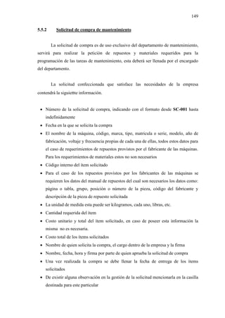 149
5.5.2 Solicitud de compra de mantenimiento
La solicitud de compra es de uso exclusivo del departamento de mantenimiento,
servirá para realizar la petición de repuestos y materiales requeridos para la
programación de las tareas de mantenimiento, esta deberá ser llenada por el encargado
del departamento.
La solicitud confeccionada que satisface las necesidades de la empresa
contendrá la siguiente información.
 Número de la solicitud de compra, indicando con el formato desde SC-001 hasta
indefinidamente
 Fecha en la que se solicita la compra
 El nombre de la máquina, código, marca, tipo, matricula o serie, modelo, año de
fabricación, voltaje y frecuencia propias de cada una de ellas, todos estos datos para
el caso de requerimientos de repuestos provistos por el fabricante de las máquinas.
Para los requerimientos de materiales estos no son necesarios
 Código interno del ítem solicitado
 Para el caso de los repuestos provistos por los fabricantes de las máquinas se
requieren los datos del manual de repuestos del cual son necesarios los datos como:
página o tabla, grupo, posición o número de la pieza, código del fabricante y
descripción de la pieza de repuesto solicitada
 La unidad de medida esta puede ser kilogramos, cada uno, libras, etc.
 Cantidad requerida del ítem
 Costo unitario y total del ítem solicitado, en caso de poseer esta información la
misma no es necesaria.
 Costo total de los ítems solicitados
 Nombre de quien solicita la compra, el cargo dentro de la empresa y la firma
 Nombre, fecha, hora y firma por parte de quien aprueba la solicitud de compra
 Una vez realizada la compra se debe llenar la fecha de entrega de los ítems
solicitados
 De existir alguna observación en la gestión de la solicitud mencionarla en la casilla
destinada para este particular
 