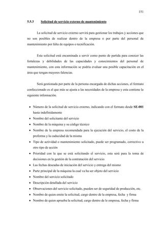 151
5.5.3 Solicitud de servicio externo de mantenimiento
La solicitud de servicio externo servirá para gestionar los trabajos y acciones que
no son posibles de realizar dentro de la empresa o por parte del personal de
mantenimiento por falta de equipos o tecnificación.
Esta solicitud está encaminada a servir como punto de partida para conocer las
fortalezas y debilidades de las capacidades y conocimientos del personal de
mantenimiento, con esta información se podría evaluar una posible capacitación en el
área que tengan mayores falencias.
Será gestionada por parte de la persona encargada de dichas acciones, el formato
confeccionado es el que más se ajusta a las necesidades de la empresa y esta contiene la
siguiente información.
 Número de la solicitud de servicio externo, indicando con el formato desde SE-001
hasta indefinidamente
 Nombre del solicitante del servicio
 Nombre de la máquina y su código técnico
 Nombre de la empresa recomendada para la ejecución del servicio, el costo de la
proforma y la caducidad de la misma
 Tipo de actividad o mantenimiento solicitado, puede ser programado, correctivo u
otro tipo de acción
 Prioridad con la que se está solicitando el servicio, esta será para la toma de
decisiones en la gestión de la contratación del servicio
 Las fechas deseadas de iniciación del servicio y entrega del mismo
 Parte principal de la máquina la cual va ha ser objeto del servicio
 Nombre del servicio solicitado
 Descripción detallada del servicio
 Observaciones del servicio solicitado, pueden ser de seguridad de producción, etc.
 Nombre de quien emite la solicitud, cargo dentro de la empresa, fecha y firma
 Nombre de quien aprueba la solicitud, cargo dentro de le empresa, fecha y firma
 
