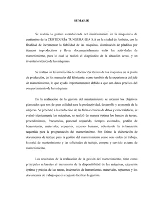 SUMARIO
Se realizó la gestión estandarizada del mantenimiento en la maquinaria de
curtiembre de la CURTIDURÍA TUNGURAHUA S.A en la ciudad de Ambato, con la
finalidad de incrementar la fiabilidad de las máquinas, disminución de pérdidas por
tiempos improductivos y llevar documentadamente todas las actividades de
mantenimiento, para lo cual se realizó el diagnóstico de la situación actual y un
inventario técnico de las máquinas.
Se realizó un levantamiento de información técnica de las máquinas en la planta
de producción, de los manuales del fabricante, como también de la experiencia del jefe
de mantenimiento, lo que ayudó importantemente debido a que con datos precisos del
comportamiento de las máquinas.
En la realización de la gestión del mantenimiento se alcanzó los objetivos
planteados que son de gran utilidad para la productividad, desarrollo y economía de la
empresa. Se procedió a la confección de las fichas técnicas de datos y características, se
evaluó técnicamente las máquinas, se realizó de manera óptima los bancos de tareas,
procedimientos, frecuencias, personal requerido, tiempos estimados, gestión de
herramientas, materiales, repuestos, recurso humano, obteniendo la información
requerida para la programación del mantenimiento. Por último la elaboración de
documentos de trabajo para la gestión del mantenimiento como son: orden de trabajo,
historial de mantenimiento y las solicitudes de trabajo, compra y servicio externo de
mantenimiento.
Los resultados de la realización de la gestión del mantenimiento, tiene como
principales referentes el incremento de la disponibilidad de las máquinas, ejecución
óptima y precisa de las tareas, inventarios de herramientas, materiales, repuestos y los
documentos de trabajo que en conjunto facilitan la gestión.
 