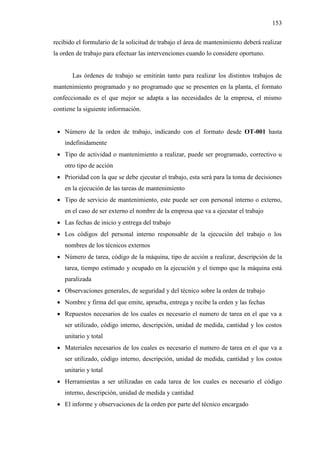153
recibido el formulario de la solicitud de trabajo el área de mantenimiento deberá realizar
la orden de trabajo para efectuar las intervenciones cuando lo considere oportuno.
Las órdenes de trabajo se emitirán tanto para realizar los distintos trabajos de
mantenimiento programado y no programado que se presenten en la planta, el formato
confeccionado es el que mejor se adapta a las necesidades de la empresa, el mismo
contiene la siguiente información.
 Número de la orden de trabajo, indicando con el formato desde OT-001 hasta
indefinidamente
 Tipo de actividad o mantenimiento a realizar, puede ser programado, correctivo u
otro tipo de acción
 Prioridad con la que se debe ejecutar el trabajo, esta será para la toma de decisiones
en la ejecución de las tareas de mantenimiento
 Tipo de servicio de mantenimiento, este puede ser con personal interno o externo,
en el caso de ser externo el nombre de la empresa que va a ejecutar el trabajo
 Las fechas de inicio y entrega del trabajo
 Los códigos del personal interno responsable de la ejecución del trabajo o los
nombres de los técnicos externos
 Número de tarea, código de la máquina, tipo de acción a realizar, descripción de la
tarea, tiempo estimado y ocupado en la ejecución y el tiempo que la máquina está
paralizada
 Observaciones generales, de seguridad y del técnico sobre la orden de trabajo
 Nombre y firma del que emite, aprueba, entrega y recibe la orden y las fechas
 Repuestos necesarios de los cuales es necesario el numero de tarea en el que va a
ser utilizado, código interno, descripción, unidad de medida, cantidad y los costos
unitario y total
 Materiales necesarios de los cuales es necesario el numero de tarea en el que va a
ser utilizado, código interno, descripción, unidad de medida, cantidad y los costos
unitario y total
 Herramientas a ser utilizadas en cada tarea de los cuales es necesario el código
interno, descripción, unidad de medida y cantidad
 El informe y observaciones de la orden por parte del técnico encargado
 