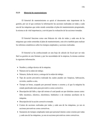 156
5.5.5 Historial de mantenimiento
El historial de mantenimiento es quizá el documento más importante de la
gestión, por ser el que contiene la información las acciones realizadas en todas y cada
una de las máquinas que están siendo sometidas al plan de mantenimiento programado,
la misma es de vital importancia y servirá para la evaluación de las acciones tomadas.
El historial funciona como una bitácora de vida de todas y cada una de las
máquinas que están sometidas al plan de mantenimiento, esta sirve también para realizar
los informes estadísticos sobre los tiempos empleados y acciones realizadas.
El historial se ha confeccionado en una hoja de cálculo de Excel por ser más
fácil su gestión en este formato y por las necesidades de la empresa, la misma contiene
la siguiente información.
 Nombre y código técnico de la máquina.
 Número de la orden de trabajo.
 Número, fecha de inicio y entrega de la orden de trabajo.
 Tipo de acción preventiva realizada las cuales pueden ser: limpieza, lubricación,
revisión, cambio u otra.
 Tiempo en horas, ocupado por personal interno o externo y el que la máquina ha
estado paralizada tanto para preventivo como correctivo.
 Descripción del fallo y tipo del mismo el cual puede ser por distintas causas como:
fallo mecánico, eléctrico, electrónico, hidráulico o de sistemas auxiliares de la
máquina.
 Descripción de la acción correctiva tomada.
 Conteo de acciones realizadas por todas y cada una de las máquinas, ya sea en
acciones preventivas como correctivas.
 Sumatoria de tiempos empleados tanto por personal interno como externo por todas
y cada una de las máquinas, ya sea en acciones preventivas como correctivas.
 