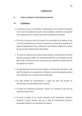 159
CAPÍTULO VI
6. CONCLUSIONES Y RECOMENDACIONES
6.1. Conclusiones
 La situación en la que se encontraba el mantenimiento en la Curtiduría Tungurahua
S.A. no era la más óptima de acuerdo a sus necesidades y condiciones de operación
de las máquinas que son su fuerza motriz para la producción de la planta.
 Se realizó el inventario técnico de acuerdo a las necesidades de la empresa, el cual
es de fácil entendimiento por contener los primeros caracteres de los nombres de la
empresa, departamentos, áreas y máquinas, lo que facilitara la adaptación y manejo
de estos por parte del personal de toda la planta.
 Se realizó la confección de las fichas técnicas de datos y características de todas las
máquinas que posee la planta, con información específica y de importancia de cada
una de ellas, la ficha servirá como una base datos que permitirá la identificación de
las máquinas en el futuro.
 Se logró determinar un banco de tareas óptimo y sus frecuencias para todas y cada
una de las máquinas, el cual garantizara el óptimo y correcto funcionamiento dentro
de los parámetros que se requieren para la producción.
 Se logró detallar los procedimientos a seguir por parte del personal de
mantenimiento en cada tarea preventiva a realizar.
 Se realizó una estimación del personal y tiempo a ser utilizados en cada tarea de
mantenimiento preventivo.
 Se realizó la gestión de los recursos necesarios como herramientas, repuestos,
materiales y recurso humano, para que el plan de mantenimiento preventivo
programado obtenga el éxito deseado por la empresa.
 