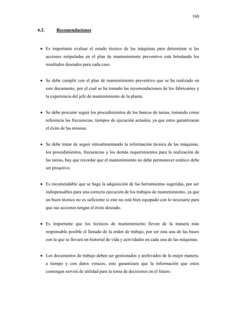160
6.2. Recomendaciones
 Es importante evaluar el estado técnico de las máquinas para determinar si las
acciones estipuladas en el plan de mantenimiento preventivo está brindando los
resultados deseados para cada caso.
 Se debe cumplir con el plan de mantenimiento preventivo que se ha realizado en
este documento, por el cual se ha tomado las recomendaciones de los fabricantes y
la experiencia del jefe de mantenimiento de la planta.
 Se debe procurar seguir los procedimientos de los bancos de tareas, tomando como
referencia las frecuencias, tiempos de ejecución actuales, ya que estos garantizaran
el éxito de las mismas.
 Se debe tratar de seguir retroalimentando la información técnica de las máquinas,
los procedimientos, frecuencias y los demás requerimientos para la realización de
las tareas, hay que recordar que el mantenimiento no debe permanecer estático debe
ser proactivo.
 Es recomendable que se haga la adquisición de las herramientas sugeridas, por ser
indispensables para una correcta ejecución de los trabajos de mantenimiento, ya que
un buen técnico no es suficiente si este no está bien equipado con lo necesario para
que sus acciones tengan el éxito deseado.
 Es importante que los técnicos de mantenimiento lleven de la manera más
responsable posible el llenado de la orden de trabajo, por ser esta una de las bases
con la que se llevará un historial de vida y actividades en cada una de las máquinas.
 Los documentos de trabajo deben ser gestionados y archivados de la mejor manera,
a tiempo y con datos veraces, esto garantizara que la información que estos
contengan servirá de utilidad para la toma de decisiones en el futuro.
 