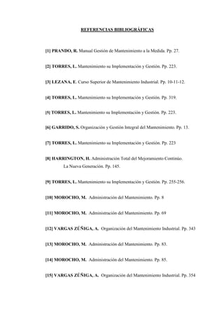 REFERENCIAS BIBLIOGRÁFICAS
[1] PRANDO, R. Manual Gestión de Mantenimiento a la Medida. Pp. 27.
[2] TORRES, L. Mantenimiento su Implementación y Gestión. Pp. 223.
[3] LEZANA, E. Curso Superior de Mantenimiento Industrial. Pp. 10-11-12.
[4] TORRES, L. Mantenimiento su Implementación y Gestión. Pp. 319.
[5] TORRES, L. Mantenimiento su Implementación y Gestión. Pp. 223.
[6] GARRIDO, S. Organización y Gestión Integral del Mantenimiento. Pp. 13.
[7] TORRES, L. Mantenimiento su Implementación y Gestión. Pp. 223
[8] HARRINGTON, H. Administración Total del Mejoramiento Continúo.
La Nueva Generación. Pp. 145.
[9] TORRES, L. Mantenimiento su Implementación y Gestión. Pp. 255-256.
[10] MOROCHO, M. Administración del Mantenimiento. Pp. 8
[11] MOROCHO, M. Administración del Mantenimiento. Pp. 69
[12] VARGAS ZÚÑIGA, A. Organización del Mantenimiento Industrial. Pp. 343
[13] MOROCHO, M. Administración del Mantenimiento. Pp. 83.
[14] MOROCHO, M. Administración del Mantenimiento. Pp. 85.
[15] VARGAS ZÚÑIGA, A. Organización del Mantenimiento Industrial. Pp. 354
 
