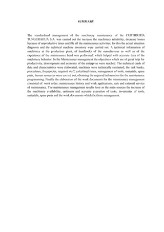 SUMMARY
The standardized management of the machinery maintenance of the CURTIDURÍA
TUNGURAHUA S.A. was carried out the increase the machinery reliability, decrease losses
because of unproductive times and file all the maintenance activities; for this the actual situation
diagnosis and the technical machine inventory were carried out. A technical information of
machinery at the production plant, of handbooks of the manufacturer as well as of the
experience of the maintenance head was performed, which helped with accurate data of the
machinery behavior. In the Maintenance management the objectives which are of great help for
productivity, development and economy of the enterprise were reached. The technical cards of
data and characteristics were elaborated; machines were technically evaluated; the task banks,
procedures, frequencies, required staff, calculated times, management of tools, materials, spare
parts, human resources were carried out, obtaining the required information for the maintenance
programming. Finally the elaboration of the work documents for the maintenance management
consisted of: work order, maintenance history and work applications, sale and external service
of maintenance. The maintenance management results have as the main sources the increase of
the machinery availability, optimum and accurate execution of tasks, inventories of tools,
materials, spare parts and the work documents which facilitate management.
 