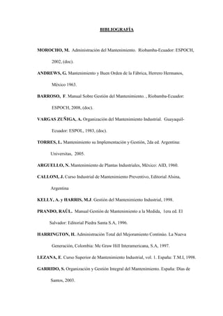 BIBLIOGRAFÍA
MOROCHO, M. Administración del Mantenimiento. Riobamba-Ecuador: ESPOCH,
2002, (doc).
ANDREWS, G. Mantenimiento y Buen Orden de la Fábrica, Herrero Hermanos,
México 1963.
BARROSO, F. Manual Sobre Gestión del Mantenimiento. , Riobamba-Ecuador:
ESPOCH, 2008, (doc).
VARGAS ZUÑIGA, A. Organización del Mantenimiento Industrial. Guayaquil-
Ecuador: ESPOL, 1983, (doc).
TORRES, L. Mantenimiento su Implementación y Gestión, 2da ed. Argentina:
Universitas, 2005.
ARGUELLO, N. Mantenimiento de Plantas Industriales, México: AID, 1960.
CALLONI, J. Curso Industrial de Mantenimiento Preventivo, Editorial Alsina,
Argentina
KELLY, A. y HARRIS, M.J. Gestión del Mantenimiento Industrial, 1998.
PRANDO, RAÚL. Manual Gestión de Mantenimiento a la Medida, 1era ed. El
Salvador: Editorial Piedra Santa S.A, 1996.
HARRINGTON, H. Administración Total del Mejoramiento Continúo. La Nueva
Generación, Colombia: Mc Graw Hill Interamericana, S.A, 1997.
LEZANA, E. Curso Superior de Mantenimiento Industrial, vol. 1. España: T.M.I, 1998.
GARRIDO, S. Organización y Gestión Integral del Mantenimiento. España: Días de
Santos, 2003.
 