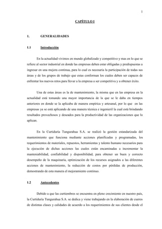 1
CAPÍTULO I
1. GENERALIDADES
1.1 Introducción
En la actualidad vivimos en mundo globalizado y competitivo y mas en lo que se
refiere al sector industrial en donde las empresas deben estar obligadas y predispuestas a
ingresar en una mejora continua, para lo cual es necesaria la participación de todas sus
áreas y de los grupos de trabajo que estas conforman los cuales deben ser capaces de
enfrentar los nuevos retos para llevar a la empresa a ser competitiva y a obtener éxito.
Una de estas áreas es la de mantenimiento, la misma que en las empresa en la
actualidad está tomando una mayor importancia de la que se le daba en tiempos
anteriores en donde se la aplicaba de manera empírica y artesanal, por lo que en las
empresas ya se está aplicando de una manera técnica e ingenieril la cual está brindando
resultados provechosos y deseados para la productividad de las organizaciones que lo
aplican.
En la Curtiduría Tungurahua S.A. se realizó la gestión estandarizada del
mantenimiento que funciona mediante acciones planificadas y programadas, los
requerimientos de materiales, repuestos, herramientas y talento humano necesarios para
la ejecución de dichas acciones las cuales están encaminadas a incrementar la
manteniabilidad, confiabilidad y disponibilidad, para obtener un buen y correcto
desempeño de la maquinaria, optimización de los recursos asignados a las diferentes
acciones de mantenimiento, la reducción de costos por pérdidas de producción,
demostrando de esta manera el mejoramiento continuo.
1.2 Antecedentes
Debido a que las curtiembres se encuentra en pleno crecimiento en nuestro país,
la Curtiduría Tungurahua S.A. se dedica y viene trabajando en la elaboración de cueros
de distintas clases y calidades de acuerdo a los requerimientos de sus clientes desde el
 