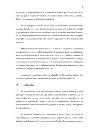 2
año de 1940 en donde se lo realizaba de una manera artesanal, para lo cual hace uso de
pieles de ganado vacuno provenientes de distintos países como Brasil, Colombia,
Bolivia y por su puesto también del mercado local.
En un principio no contaba con un taller y/o departamento de mantenimiento
encargado de velar por el buen funcionamiento de los equipos, lo cual se veía reflejado
en las pérdidas de producción por paros imprevistos de los equipos, por lo que alrededor
del año 1989 se implemento un pequeño taller de mantenimiento que estaba encargado
de arreglar la maquinaria cuando estos sufriesen algún daño es decir mantenimiento
correctivo.
Debido al crecimiento de la demanda se vieron en la obligación de incrementar
la producción por lo que se realizó la adquisición de maquinaria de mayor tecnificación,
por lo que el departamento de mantenimiento se vio en la necesidad de satisfacer los
nuevos requerimientos de la maquinaria por lo que se ha venido realizando los trabajos
con programas de mantenimiento basados en la experiencia sin tomar en cuenta partes
y/o sistemas importantes en el funcionamiento de la maquinaria, causantes en estos
momentos de los paros y pérdidas de producción.
Actualmente la empresa cuenta con alrededor de 20 máquinas algunas con
tecnología de punta acorde a las exigencias del sector industrial del siglo XXI.
1.3 Justificación
El mantenimiento en los últimos tiempos ha tenido grandes cambios y avances
tecnológicos en todas las áreas, las que incentivan el crecimiento y desarrollo de las
plantas industriales ya que si es posible responder ante las exigencias de las
instalaciones a mantener, así también el personal de mantenimiento está acorde a las
nuevas tendencias tanto de las instalaciones, gerentes de distintas áreas y a retos propios
de su departamento.
La producción en la Curtiduría Tungurahua S.A. se está viendo afectada por los
paros imprevistos y los tiempos de reparación de la maquinaria, lo que se está viendo
reflejado en pérdidas económicas que son muy significativas, las mismas que producen
 