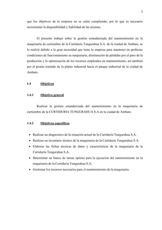 3
que los objetivos de la empresa no se estén cumpliendo, por lo que es necesario
incrementar la disponibilidad y fiabilidad de las mismas.
El presente trabajo sobre la gestión estandarizada del mantenimiento en la
maquinaria de curtiembre de la Curtiduría Tungurahua S.A. de la ciudad de Ambato, se
lo realizó debido a la gran necesidad que tiene la empresa para mantener en perfectas
condiciones de funcionamiento su maquinaria, disminución de pérdidas por el paro de la
producción y la optimización de los recursos empleados en mantenimiento, así también
por el pronto traslado de la planta industrial hacia el parque industrial de la ciudad de
Ambato.
1.4 Objetivos
1.4.1 Objetivo general
Realizar la gestión estandarizada del mantenimiento en la maquinaria de
curtiembre de la CURTIDURIA TUNGURAHUA S.A en la ciudad de Ambato.
1.4.2 Objetivos específicos
 Realizar un diagnostico de la situación actual de la Curtiduría Tungurahua S.A.
 Realizar un inventario técnico de la maquinaria de la Curtiduría Tungurahua S.A.
 Elaborar las fichas técnicas de datos y características de la maquinaria de la
Curtiduría Tungurahua S.A.
 Determinar un banco de tareas óptimo para la ejecución del mantenimiento en la
maquinaria de la Curtiduría Tungurahua S.A.
 Gestionar los recursos necesarios para el mantenimiento de la maquinaria.
 