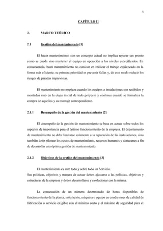 4
CAPÍTULO II
2. MARCO TEÓRICO
2.1 Gestión del mantenimiento [1]
El hacer mantenimiento con un concepto actual no implica reparar tan pronto
como se pueda sino mantener el equipo en operación a los niveles especificados. En
consecuencia, buen mantenimiento no consiste en realizar el trabajo equivocado en la
forma más eficiente; su primera prioridad es prevenir fallas y, de este modo reducir los
riesgos de paradas imprevistas.
El mantenimiento no empieza cuando los equipos e instalaciones son recibidos y
montados sino en la etapa inicial de todo proyecto y continua cuando se formaliza la
compra de aquellos y su montaje correspondiente.
2.1.1 Desempeño de la gestión del mantenimiento [2]
El desempeño de la gestión de mantenimiento se basa en actuar sobre todos los
aspectos de importancia para el óptimo funcionamiento de la empresa. El departamento
de mantenimiento no debe limitarse solamente a la reparación de las instalaciones, sino
también debe pilotear los costos de mantenimiento, recursos humanos y almacenes a fin
de desarrollar una óptima gestión de mantenimiento.
2.1.2 Objetivos de la gestión del mantenimiento [3]
El mantenimiento es ante todo y sobre todo un Servicio.
Sus políticas, objetivos y manera de actuar deben ajustarse a las políticas, objetivos y
estructuras de la empresa y deben desarrollarse y evolucionar con la misma.
La consecución de un número determinado de horas disponibles de
funcionamiento de la planta, instalación, máquina o equipo en condiciones de calidad de
fabricación o servicio exigible con el mínimo costo y el máximo de seguridad para el
 