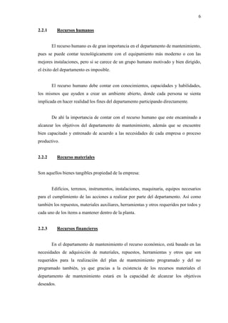 6
2.2.1 Recursos humanos
El recurso humano es de gran importancia en el departamento de mantenimiento,
pues se puede contar tecnológicamente con el equipamiento más moderno o con las
mejores instalaciones, pero si se carece de un grupo humano motivado y bien dirigido,
el éxito del departamento es imposible.
El recurso humano debe contar con conocimientos, capacidades y habilidades,
los mismos que ayuden a crear un ambiente abierto, donde cada persona se sienta
implicada en hacer realidad los fines del departamento participando directamente.
De ahí la importancia de contar con el recurso humano que este encaminado a
alcanzar los objetivos del departamento de mantenimiento, además que se encuentre
bien capacitado y entrenado de acuerdo a las necesidades de cada empresa o proceso
productivo.
2.2.2 Recurso materiales
Son aquellos bienes tangibles propiedad de la empresa:
Edificios, terrenos, instrumentos, instalaciones, maquinaria, equipos necesarios
para el cumplimiento de las acciones a realizar por parte del departamento. Así como
también los repuestos, materiales auxiliares, herramientas y otros requeridos por todos y
cada uno de los ítems a mantener dentro de la planta.
2.2.3 Recursos financieros
En el departamento de mantenimiento el recurso económico, está basado en las
necesidades de adquisición de materiales, repuestos, herramientas y otros que son
requeridos para la realización del plan de mantenimiento programado y del no
programado también, ya que gracias a la existencia de los recursos materiales el
departamento de mantenimiento estará en la capacidad de alcanzar los objetivos
deseados.
 