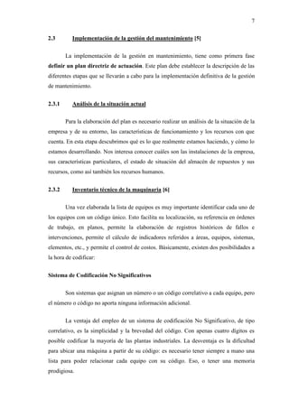 7
2.3 Implementación de la gestión del mantenimiento [5]
La implementación de la gestión en mantenimiento, tiene como primera fase
definir un plan directriz de actuación. Este plan debe establecer la descripción de las
diferentes etapas que se llevarán a cabo para la implementación definitiva de la gestión
de mantenimiento.
2.3.1 Análisis de la situación actual
Para la elaboración del plan es necesario realizar un análisis de la situación de la
empresa y de su entorno, las características de funcionamiento y los recursos con que
cuenta. En esta etapa descubrimos qué es lo que realmente estamos haciendo, y cómo lo
estamos desarrollando. Nos interesa conocer cuáles son las instalaciones de la empresa,
sus características particulares, el estado de situación del almacén de repuestos y sus
recursos, como así también los recursos humanos.
2.3.2 Inventario técnico de la maquinaria [6]
Una vez elaborada la lista de equipos es muy importante identificar cada uno de
los equipos con un código único. Esto facilita su localización, su referencia en órdenes
de trabajo, en planos, permite la elaboración de registros históricos de fallos e
intervenciones, permite el cálculo de indicadores referidos a áreas, equipos, sistemas,
elementos, etc., y permite el control de costos. Básicamente, existen dos posibilidades a
la hora de codificar:
Sistema de Codificación No Significativos
Son sistemas que asignan un número o un código correlativo a cada equipo, pero
el número o código no aporta ninguna información adicional.
La ventaja del empleo de un sistema de codificación No Significativo, de tipo
correlativo, es la simplicidad y la brevedad del código. Con apenas cuatro dígitos es
posible codificar la mayoría de las plantas industriales. La desventaja es la dificultad
para ubicar una máquina a partir de su código: es necesario tener siempre a mano una
lista para poder relacionar cada equipo con su código. Eso, o tener una memoria
prodigiosa.
 