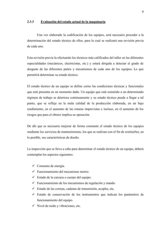 9
2.3.3 Evaluación del estado actual de la maquinaria
Una vez elaborado la codificación de los equipos, será necesario proceder a la
determinación del estado técnico de ellos, para lo cual se realizará una revisión previa
de cada uno.
Esta revisión previa la efectuarán los técnicos más calificados del taller en las diferentes
especialidades (mecánicos, electricistas, etc.) y estará dirigida a detectar el grado de
desgaste de las diferentes partes y mecanismos de cada uno de los equipos. Lo que
permitirá determinar su estado técnico.
El estado técnico de un equipo se define corno las condiciones técnicas y funcionales
que esté presenta en un momento dado. Un equipo que está sometido a un determinado
régimen de trabajo se deteriora continuamente y su estado técnico puede a llegar a tal
punto, que se refleje en la mala calidad de la producción elaborada, en un bajo
rendimiento, en el aumento de las roturas imprevistas e incluso, en el aumento de los
riesgos que para el obrero implica su operación.
De ahí que es necesario mejorar de forma constante el estado técnico de los equipos
mediante los servicios de mantenimiento, los que se realizan con el fin de restituirles, en
lo posible, sus características de diseño.
La inspección que se lleva a cabo para determinar el estado técnico de un equipo, deberá
contemplar los aspectos siguientes:
 Consumo de energía.
 Funcionamiento del mecanismo motriz.
 Estado de la carcaza o cuerpo del equipo.
 Funcionamiento de los mecanismos de regulación y mando.
 Estado de las correas, cadenas de transmisión, acoples, etc.
 Estado de conservación de los instrumentos que indican los parámetros de
funcionamiento del equipo.
 Nivel de ruido y vibraciones, etc.
 