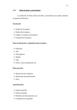 11
2.3.4 Fichas de datos y características
La confección de fichas técnicas de datos y características, las cuales contienen
la siguiente información:
Encabezado
 Nombre de la empresa.
 Nombre de la máquina.
 Código y su respectiva descripción.
 Fotografía de la máquina.
Datos de fabricación y adquisición (datos de placa)
 Fabricante.
 Año.
 País productor.
 Modelo.
 Serie.
 Fecha y valor de adquisición, etc.
Datos generales
 Dimensiones de la máquina.
 Dimensiones de mantenimiento.
 Otros.
Especificaciones
 Energía requerida.
 Potencia instalada
 Parámetros de funcionamiento, etc.
 Componentes de seguridad.
 