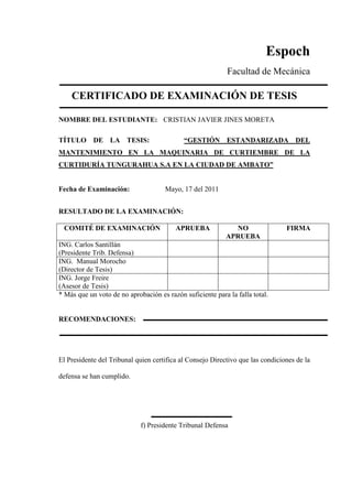Espoch
Facultad de Mecánica
CERTIFICADO DE EXAMINACIÓN DE TESIS
NOMBRE DEL ESTUDIANTE: CRISTIAN JAVIER JINES MORETA
TÍTULO DE LA TESIS: “GESTIÓN ESTANDARIZADA DEL
MANTENIMIENTO EN LA MAQUINARIA DE CURTIEMBRE DE LA
CURTIDURÍA TUNGURAHUA S.A EN LA CIUDAD DE AMBATO”
Fecha de Examinación: Mayo, 17 del 2011
RESULTADO DE LA EXAMINACIÓN:
COMITÉ DE EXAMINACIÓN APRUEBA NO
APRUEBA
FIRMA
ING. Carlos Santillán
(Presidente Trib. Defensa)
ING. Manual Morocho
(Director de Tesis)
ING. Jorge Freire
(Asesor de Tesis)
* Más que un voto de no aprobación es razón suficiente para la falla total.
RECOMENDACIONES:
El Presidente del Tribunal quien certifica al Consejo Directivo que las condiciones de la
defensa se han cumplido.
f) Presidente Tribunal Defensa
 