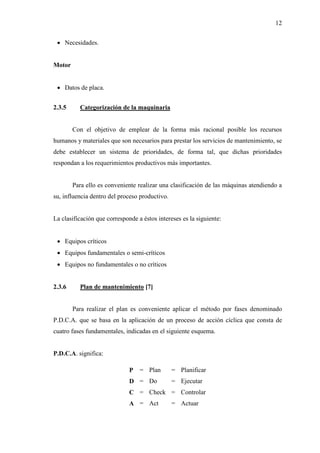 12
 Necesidades.
Motor
 Datos de placa.
2.3.5 Categorización de la maquinaria
Con el objetivo de emplear de la forma más racional posible los recursos
humanos y materiales que son necesarios para prestar los servicios de mantenimiento, se
debe establecer un sistema de prioridades, de forma tal, que dichas prioridades
respondan a los requerimientos productivos más importantes.
Para ello es conveniente realizar una clasificación de las máquinas atendiendo a
su, influencia dentro del proceso productivo.
La clasificación que corresponde a éstos intereses es la siguiente:
 Equipos críticos
 Equipos fundamentales o semi-críticos
 Equipos no fundamentales o no críticos
2.3.6 Plan de mantenimiento [7]
Para realizar el plan es conveniente aplicar el método por fases denominado
P.D.C.A. que se basa en la aplicación de un proceso de acción cíclica que consta de
cuatro fases fundamentales, indicadas en el siguiente esquema.
P.D.C.A. significa:
P = Plan = Planificar
D = Do = Ejecutar
C = Check = Controlar
A = Act = Actuar
 
