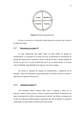 En base a este proceso se desarrolla el plan
las siguientes etapas:
2.3.7 Documentos de
La base fundamental para poder lograr un buen trabajo de gestión de
mantenimiento se encuentran en el
gestión del mantenimiento, teniendo en cuenta a cada uno de ellos y siendo cuidadoso al
llevarlos ya que este es el pilar fundamental con lo que se podrá trabajar en el futuro
sobre la fiabilidad, disponibilid
Así mismo se mejorará los tiempos de mantenimiento y reparación de las
máquinas. Toda esta información estará almacenada en una base de datos en donde se
adjuntarán los siguientes d
2.3.7.1 Solicitud de trabajo
Este formulario deberá contener datos como la máquina a tratar con su
respectivo código, la fecha en que se solicita, el grado de prioridad de la ejecución de la
tarea, la descripción de la falla y el personal que lo solicita. Este último, en conjunto
el jefe de producción podrán
colaborando a la efectividad y la eficacia de la intervención.
Figura 2.3: Plan de mantenimiento
En base a este proceso se desarrolla el plan directriz de actuación, que consta de
Documentos de gestión [8]
La base fundamental para poder lograr un buen trabajo de gestión de
mantenimiento se encuentran en el hecho de llevar correctamente los documentos de
gestión del mantenimiento, teniendo en cuenta a cada uno de ellos y siendo cuidadoso al
llevarlos ya que este es el pilar fundamental con lo que se podrá trabajar en el futuro
sobre la fiabilidad, disponibilidad de la empresa como de los equipos.
Así mismo se mejorará los tiempos de mantenimiento y reparación de las
Toda esta información estará almacenada en una base de datos en donde se
adjuntarán los siguientes documentos:
Solicitud de trabajo [9]
Este formulario deberá contener datos como la máquina a tratar con su
respectivo código, la fecha en que se solicita, el grado de prioridad de la ejecución de la
tarea, la descripción de la falla y el personal que lo solicita. Este último, en conjunto
podrán proponer sugerencias para llevar adelante la reparación
colaborando a la efectividad y la eficacia de la intervención.
Planificar
EjecutarControlar
Actuar
13
directriz de actuación, que consta de
La base fundamental para poder lograr un buen trabajo de gestión de
echo de llevar correctamente los documentos de
gestión del mantenimiento, teniendo en cuenta a cada uno de ellos y siendo cuidadoso al
llevarlos ya que este es el pilar fundamental con lo que se podrá trabajar en el futuro
ad de la empresa como de los equipos.
Así mismo se mejorará los tiempos de mantenimiento y reparación de las
Toda esta información estará almacenada en una base de datos en donde se
Este formulario deberá contener datos como la máquina a tratar con su
respectivo código, la fecha en que se solicita, el grado de prioridad de la ejecución de la
tarea, la descripción de la falla y el personal que lo solicita. Este último, en conjunto con
proponer sugerencias para llevar adelante la reparación
 